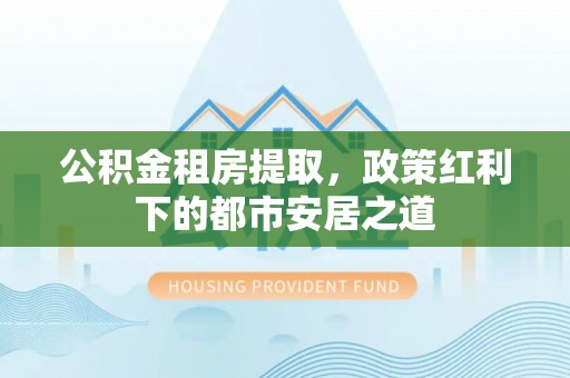 大厂公积金租房提取，政策红利下的都市安居之道