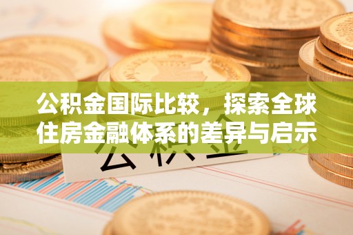 大厂公积金国际比较，探索全球住房金融体系的差异与启示