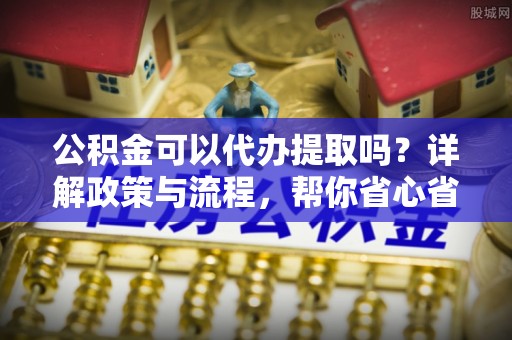 大厂公积金可以代办提取吗？详解政策与流程，帮你省心省力