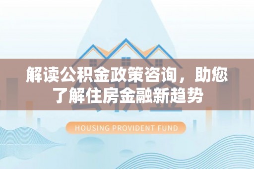 大厂解读公积金政策咨询，助您了解住房金融新趋势