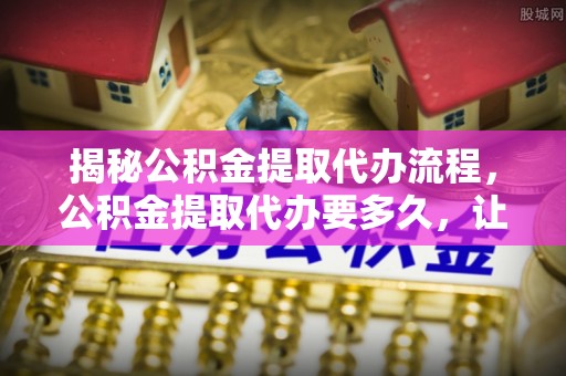 大厂揭秘公积金提取代办流程，公积金提取代办要多久，让你心中有数