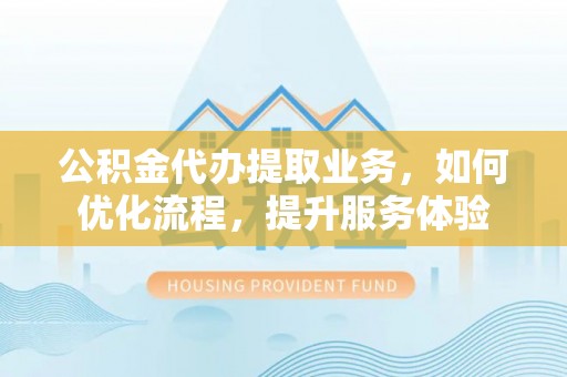 大厂公积金代办提取业务，如何优化流程，提升服务体验