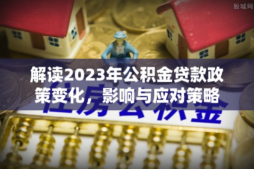 大厂解读2023年公积金贷款政策变化，影响与应对策略