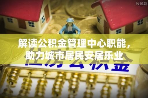 大厂解读公积金管理中心职能，助力城市居民安居乐业