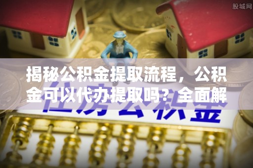 大厂揭秘公积金提取流程，公积金可以代办提取吗？全面解析与操作指南