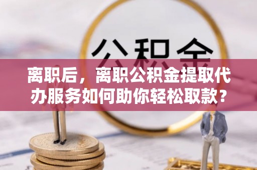 大厂离职后，离职公积金提取代办服务如何助你轻松取款？