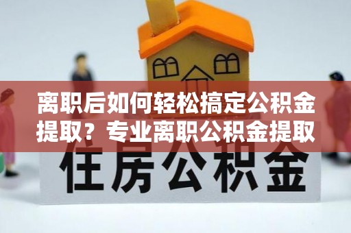 大厂离职后如何轻松搞定公积金提取？专业离职公积金提取代办服务来帮你