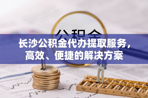 大厂长沙公积金代办提取服务，高效、便捷的解决方案