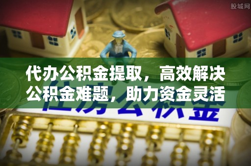 大厂代办公积金提取，高效解决公积金难题，助力资金灵活使用