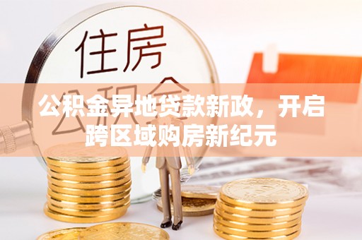 大厂公积金异地贷款新政，开启跨区域购房新纪元