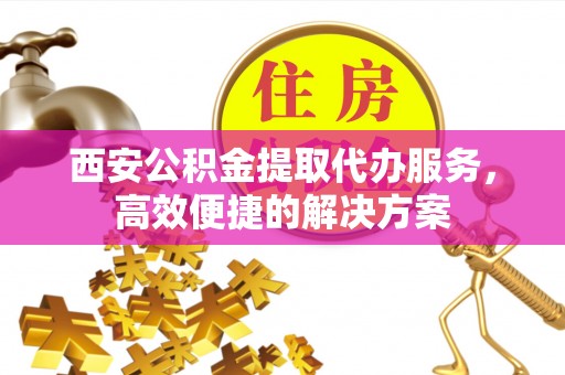 大厂西安公积金提取代办服务，高效便捷的解决方案