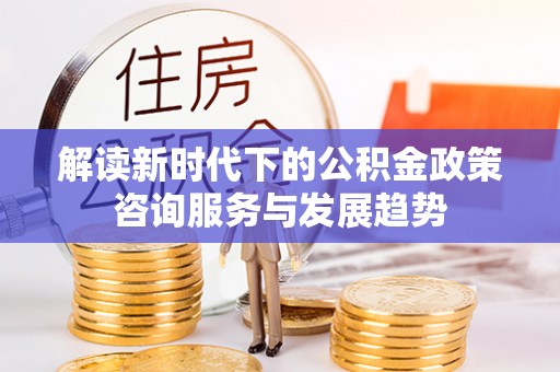 大厂解读新时代下的公积金政策咨询服务与发展趋势