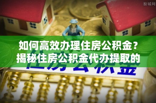 大厂如何高效办理住房公积金？揭秘住房公积金代办提取的全流程与优势