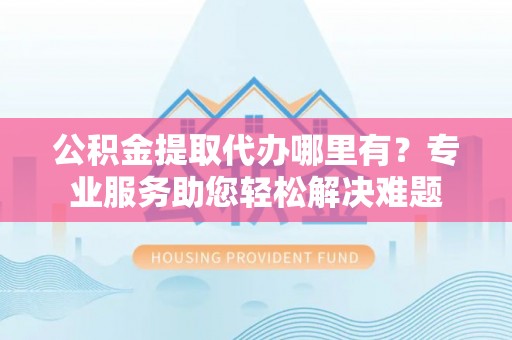 大厂公积金提取代办哪里有？专业服务助您轻松解决难题