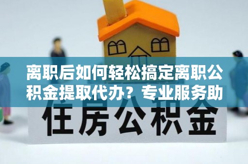 大厂离职后如何轻松搞定离职公积金提取代办？专业服务助你一臂之力